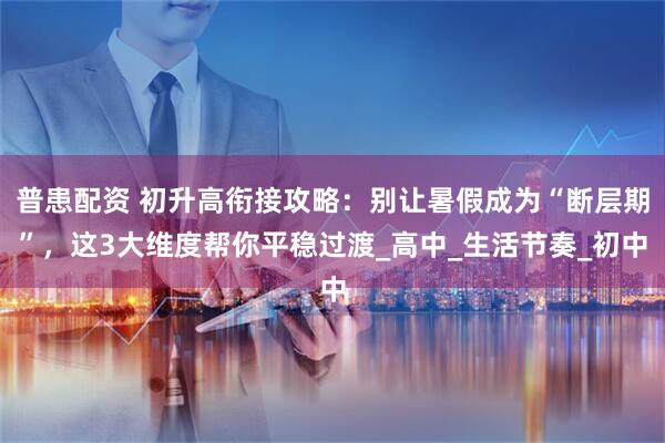 普患配资 初升高衔接攻略：别让暑假成为“断层期”，这3大维度帮你平稳过渡_高中_生活节奏_初中