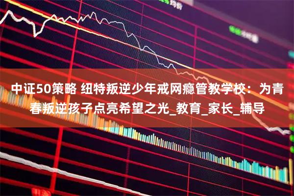 中证50策略 纽特叛逆少年戒网瘾管教学校：为青春叛逆孩子点亮希望之光_教育_家长_辅导
