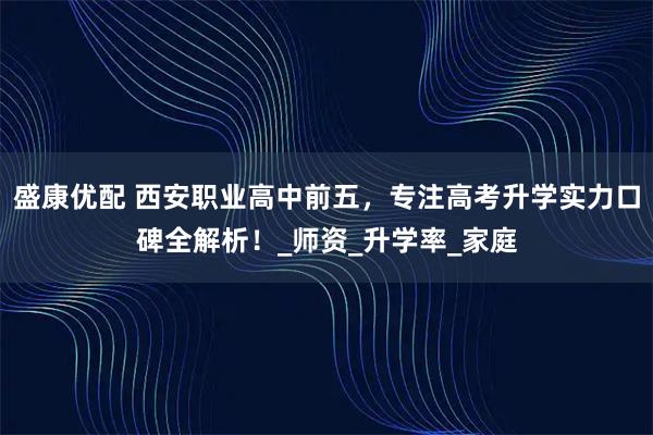 盛康优配 西安职业高中前五，专注高考升学实力口碑全解析！_师资_升学率_家庭
