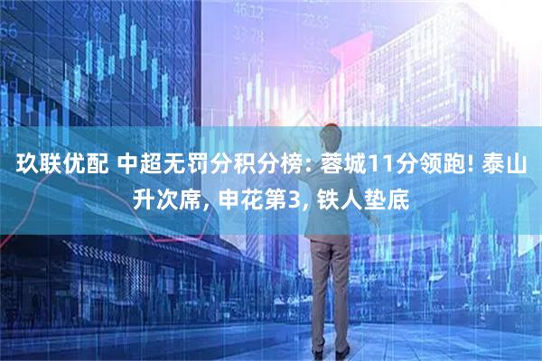 玖联优配 中超无罚分积分榜: 蓉城11分领跑! 泰山升次席, 申花第3, 铁人垫底