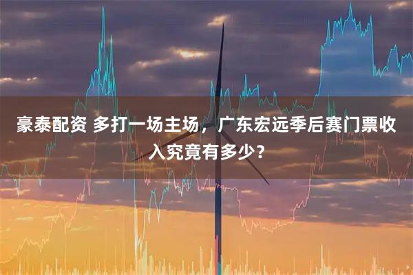 豪泰配资 多打一场主场，广东宏远季后赛门票收入究竟有多少？