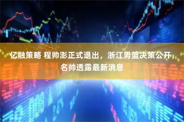 亿融策略 程帅澎正式退出，浙江男篮决策公开，名帅透露最新消息