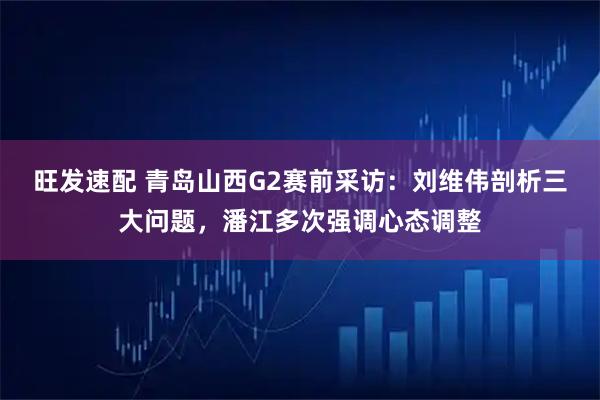 旺发速配 青岛山西G2赛前采访：刘维伟剖析三大问题，潘江多次强调心态调整