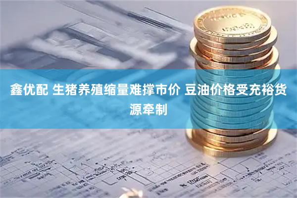 鑫优配 生猪养殖缩量难撑市价 豆油价格受充裕货源牵制