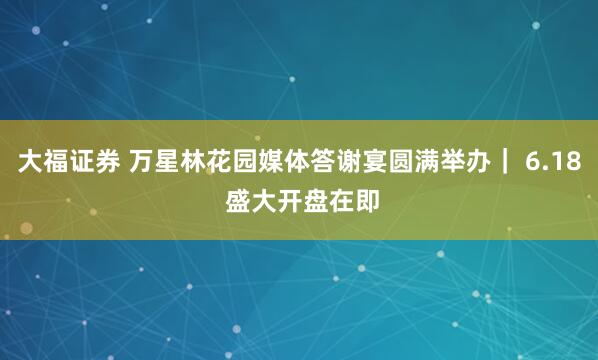 大福证券 万星林花园媒体答谢宴圆满举办｜ 6.18 盛大开盘在即