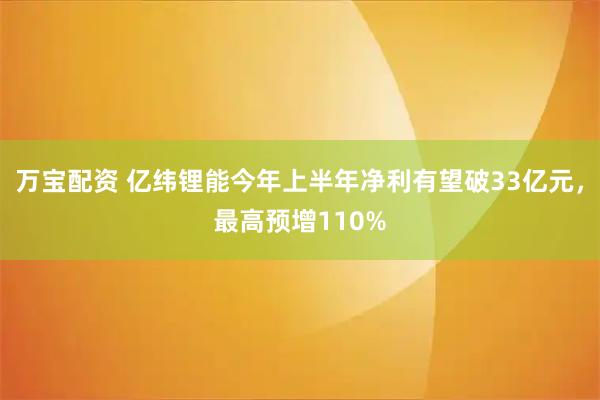 万宝配资 亿纬锂能今年上半年净利有望破33亿元,最高预增110%