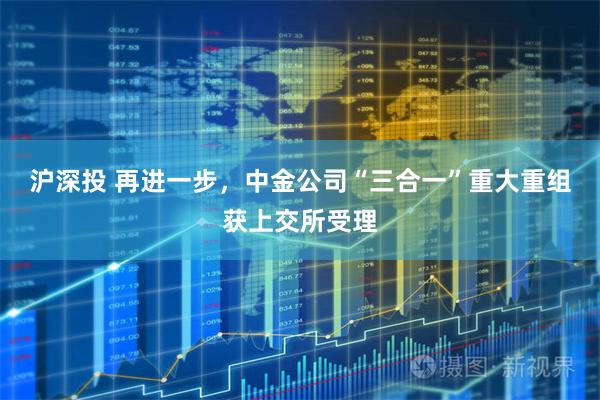 沪深投 再进一步，中金公司“三合一”重大重组获上交所受理