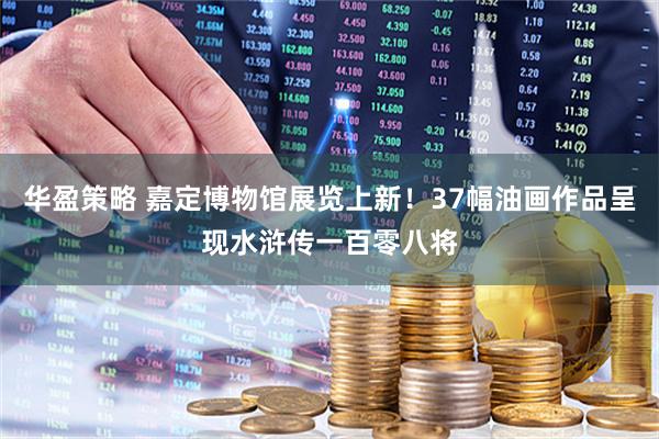 华盈策略 嘉定博物馆展览上新!37幅油画作品呈现水浒传一百零八将