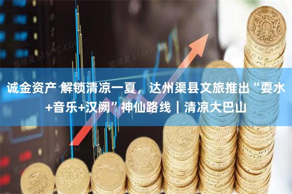 诚金资产 解锁清凉一夏，达州渠县文旅推出“耍水+音乐+汉阙”神仙路线｜清凉大巴山