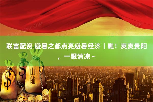 联富配资 避暑之都点亮避暑经济丨瞧！爽爽贵阳，一眼清凉～