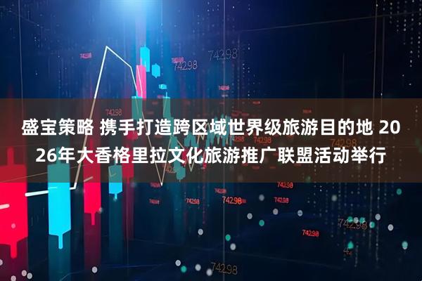 盛宝策略 携手打造跨区域世界级旅游目的地 2026年大香格里拉文化旅游推广联盟活动举行
