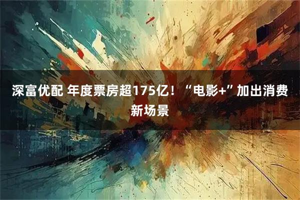 深富优配 年度票房超175亿！“电影+”加出消费新场景
